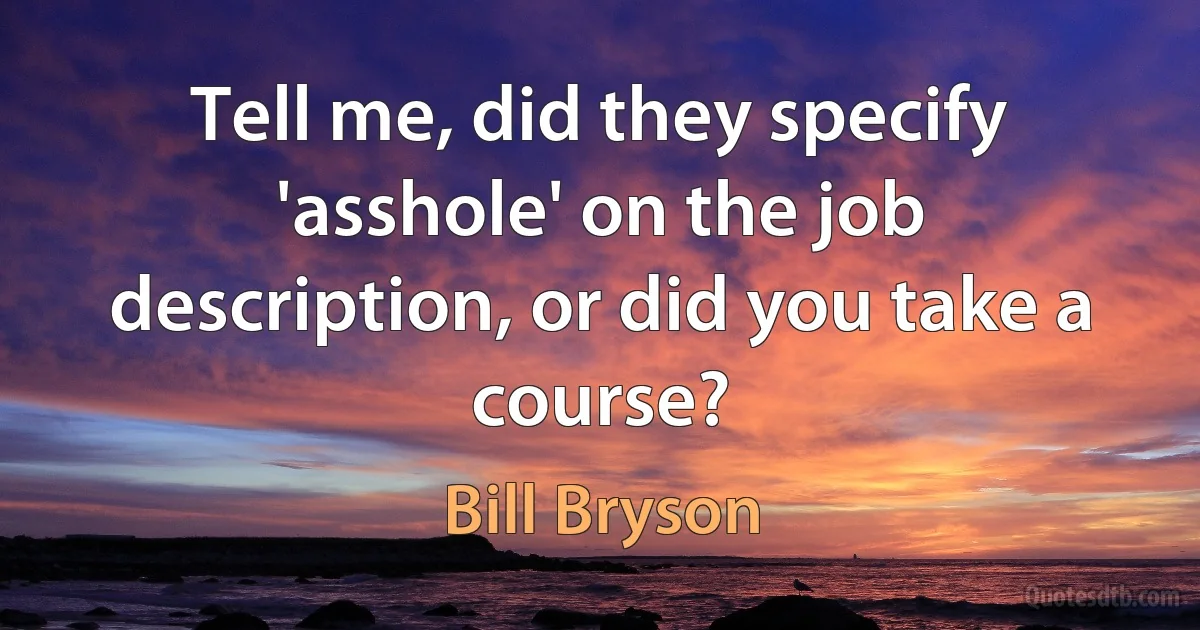 Tell me, did they specify 'asshole' on the job description, or did you take a course? (Bill Bryson)