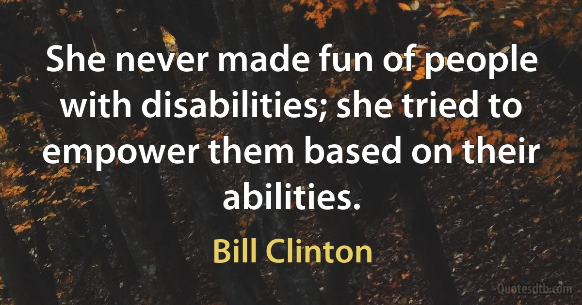 She never made fun of people with disabilities; she tried to empower them based on their abilities. (Bill Clinton)