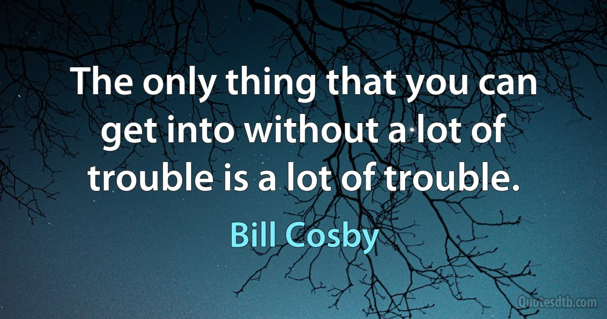 The only thing that you can get into without a lot of trouble is a lot of trouble. (Bill Cosby)