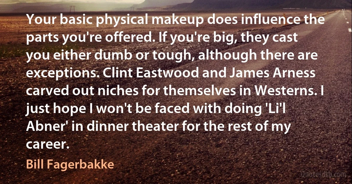 Your basic physical makeup does influence the parts you're offered. If you're big, they cast you either dumb or tough, although there are exceptions. Clint Eastwood and James Arness carved out niches for themselves in Westerns. I just hope I won't be faced with doing 'Li'l Abner' in dinner theater for the rest of my career. (Bill Fagerbakke)