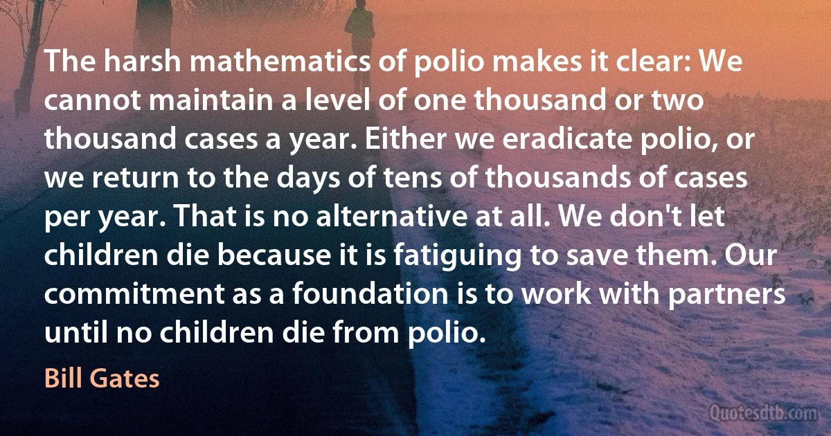 The harsh mathematics of polio makes it clear: We cannot maintain a level of one thousand or two thousand cases a year. Either we eradicate polio, or we return to the days of tens of thousands of cases per year. That is no alternative at all. We don't let children die because it is fatiguing to save them. Our commitment as a foundation is to work with partners until no children die from polio. (Bill Gates)