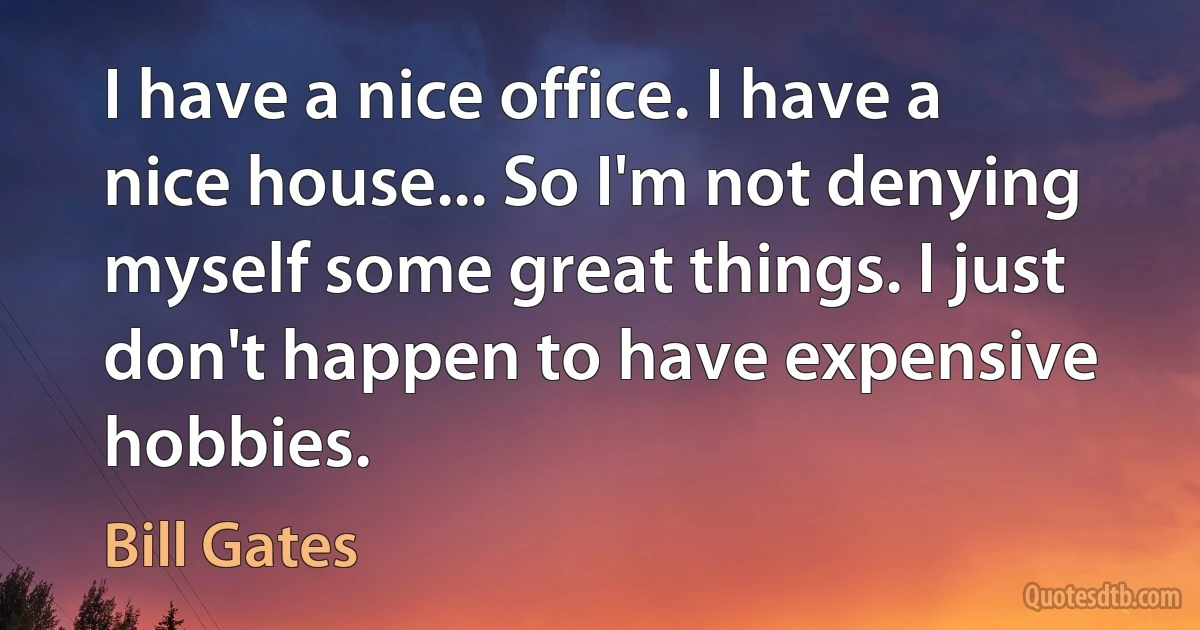 I have a nice office. I have a nice house... So I'm not denying myself some great things. I just don't happen to have expensive hobbies. (Bill Gates)