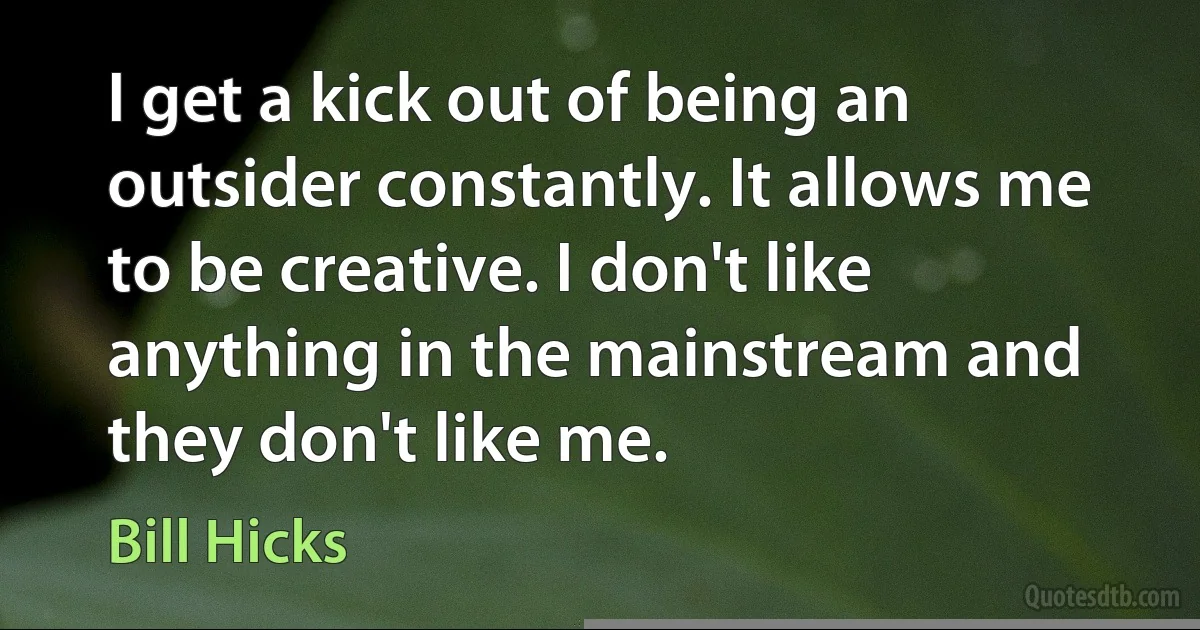 I get a kick out of being an outsider constantly. It allows me to be creative. I don't like anything in the mainstream and they don't like me. (Bill Hicks)