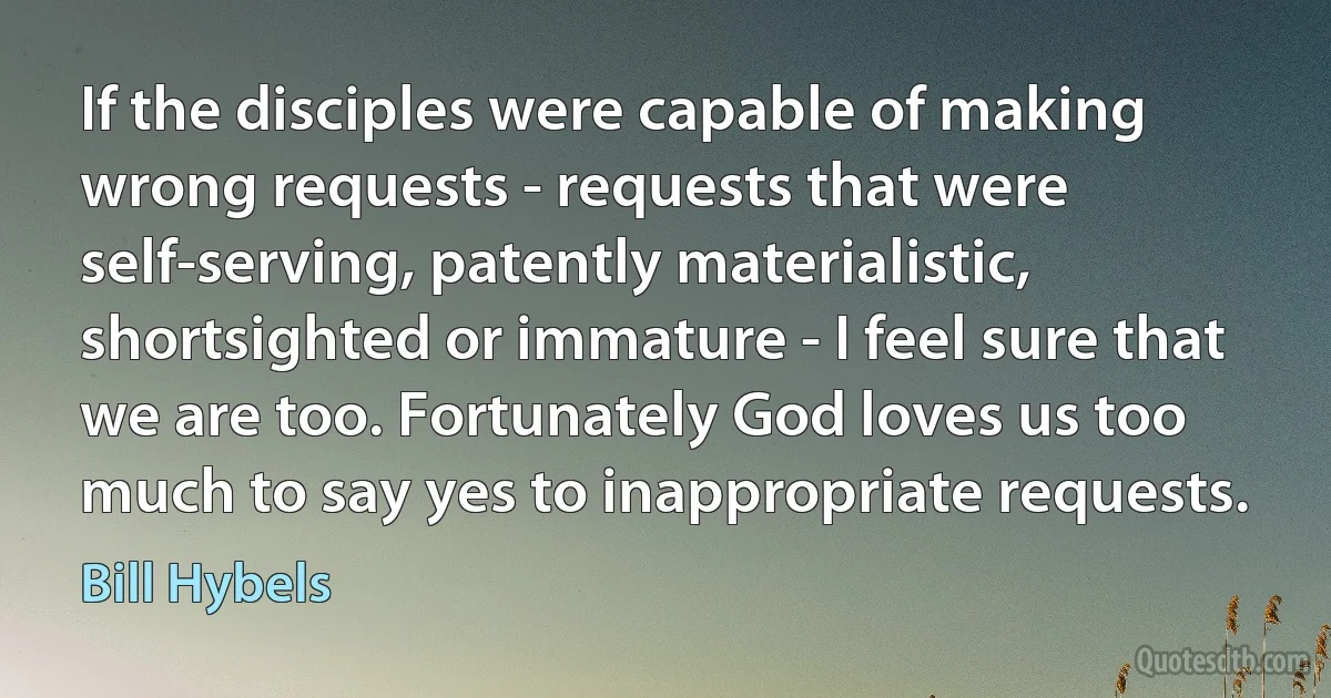 If the disciples were capable of making wrong requests - requests that were self-serving, patently materialistic, shortsighted or immature - I feel sure that we are too. Fortunately God loves us too much to say yes to inappropriate requests. (Bill Hybels)