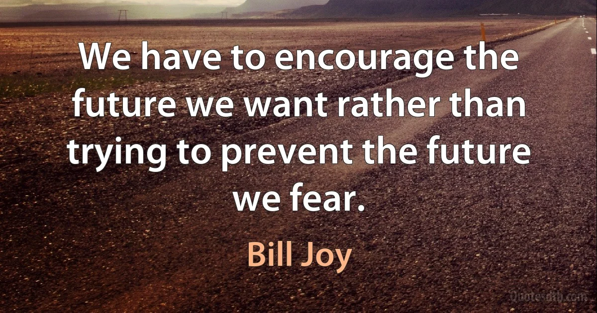 We have to encourage the future we want rather than trying to prevent the future we fear. (Bill Joy)