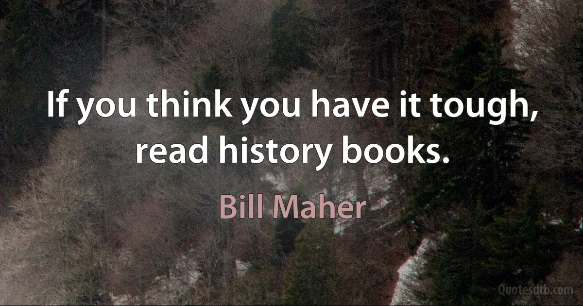 If you think you have it tough, read history books. (Bill Maher)