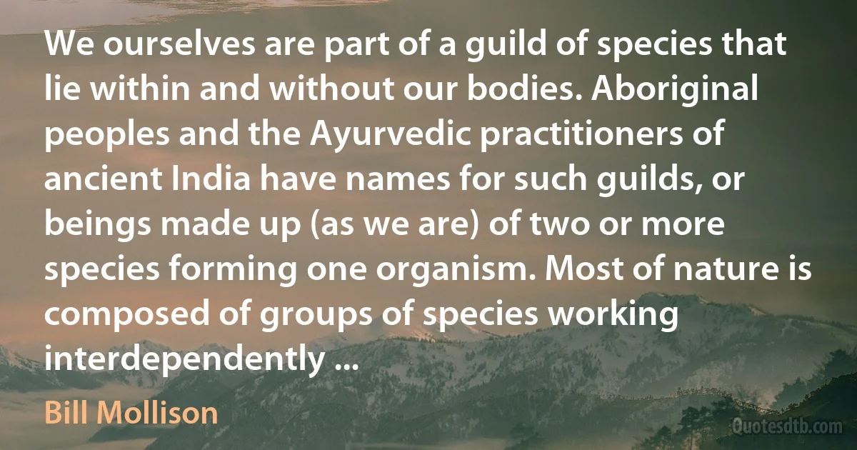 We ourselves are part of a guild of species that lie within and without our bodies. Aboriginal peoples and the Ayurvedic practitioners of ancient India have names for such guilds, or beings made up (as we are) of two or more species forming one organism. Most of nature is composed of groups of species working interdependently ... (Bill Mollison)