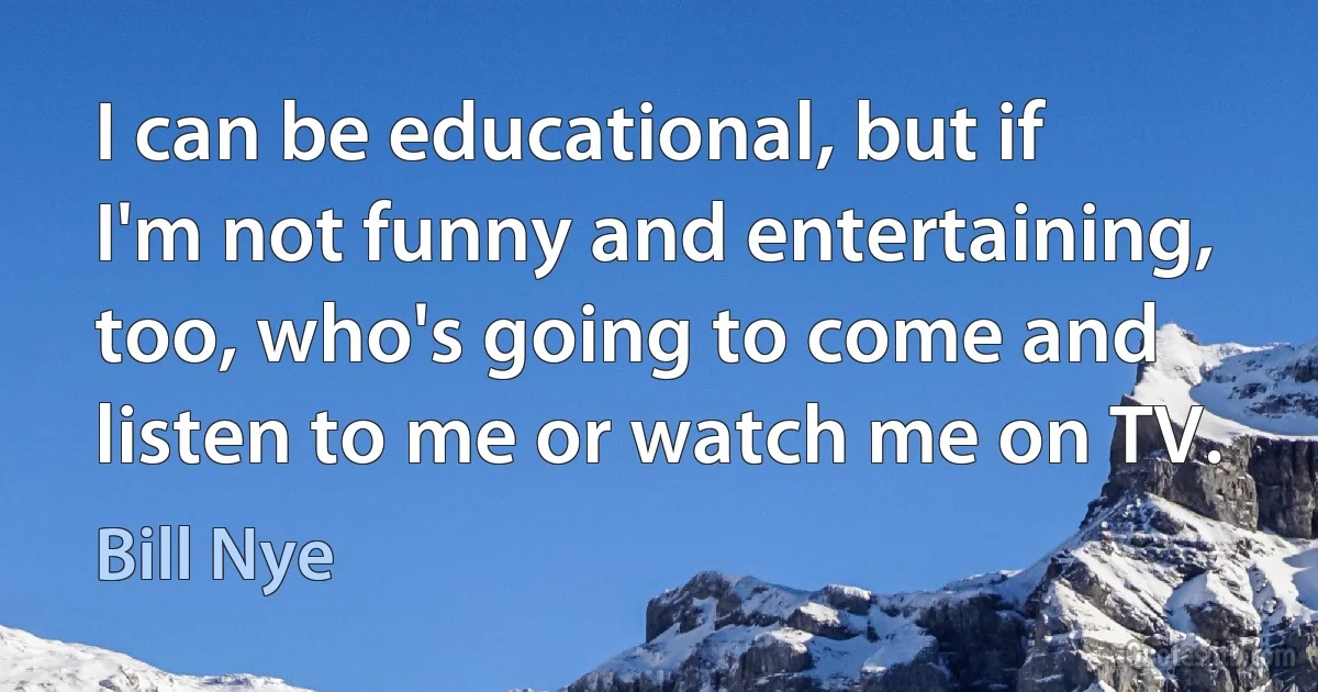 I can be educational, but if I'm not funny and entertaining, too, who's going to come and listen to me or watch me on TV. (Bill Nye)