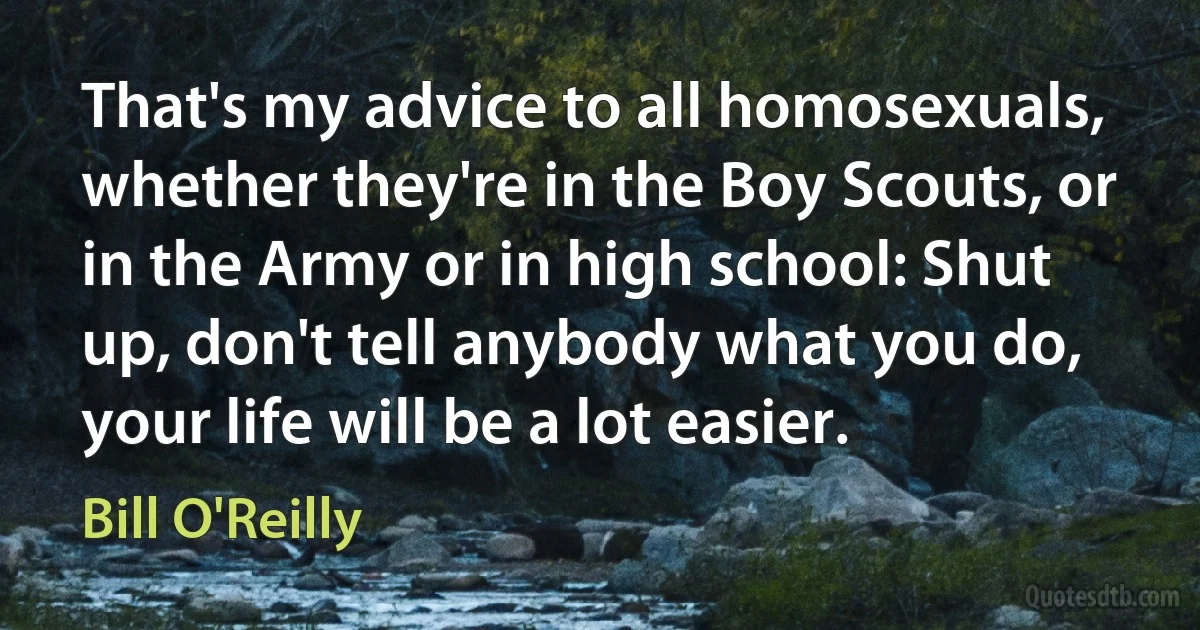 That's my advice to all homosexuals, whether they're in the Boy Scouts, or in the Army or in high school: Shut up, don't tell anybody what you do, your life will be a lot easier. (Bill O'Reilly)