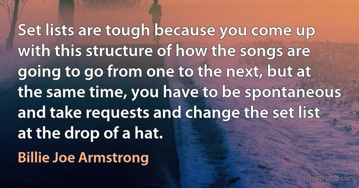 Set lists are tough because you come up with this structure of how the songs are going to go from one to the next, but at the same time, you have to be spontaneous and take requests and change the set list at the drop of a hat. (Billie Joe Armstrong)