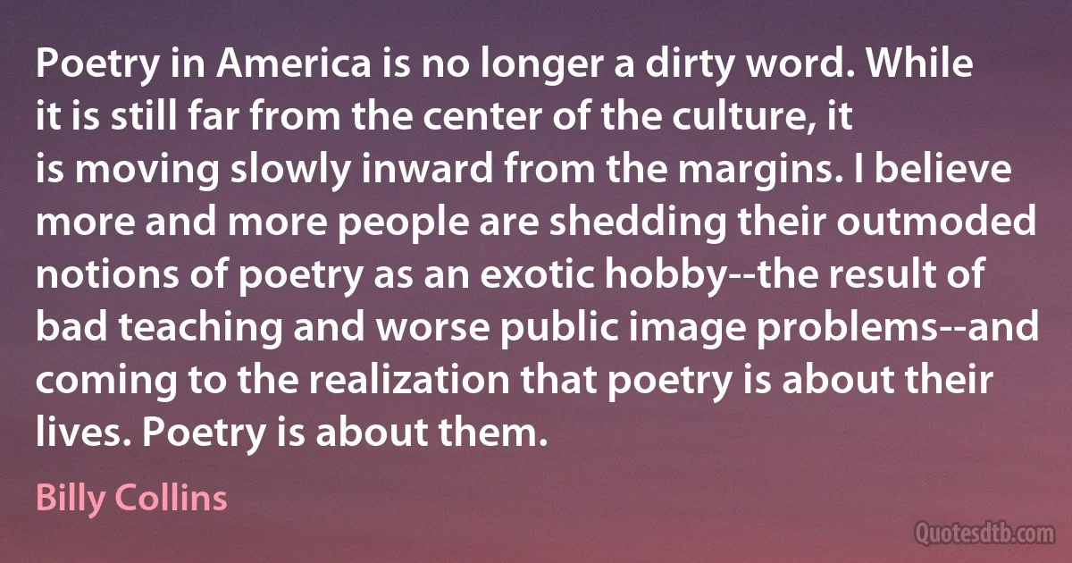 Poetry in America is no longer a dirty word. While it is still far from the center of the culture, it is moving slowly inward from the margins. I believe more and more people are shedding their outmoded notions of poetry as an exotic hobby--the result of bad teaching and worse public image problems--and coming to the realization that poetry is about their lives. Poetry is about them. (Billy Collins)