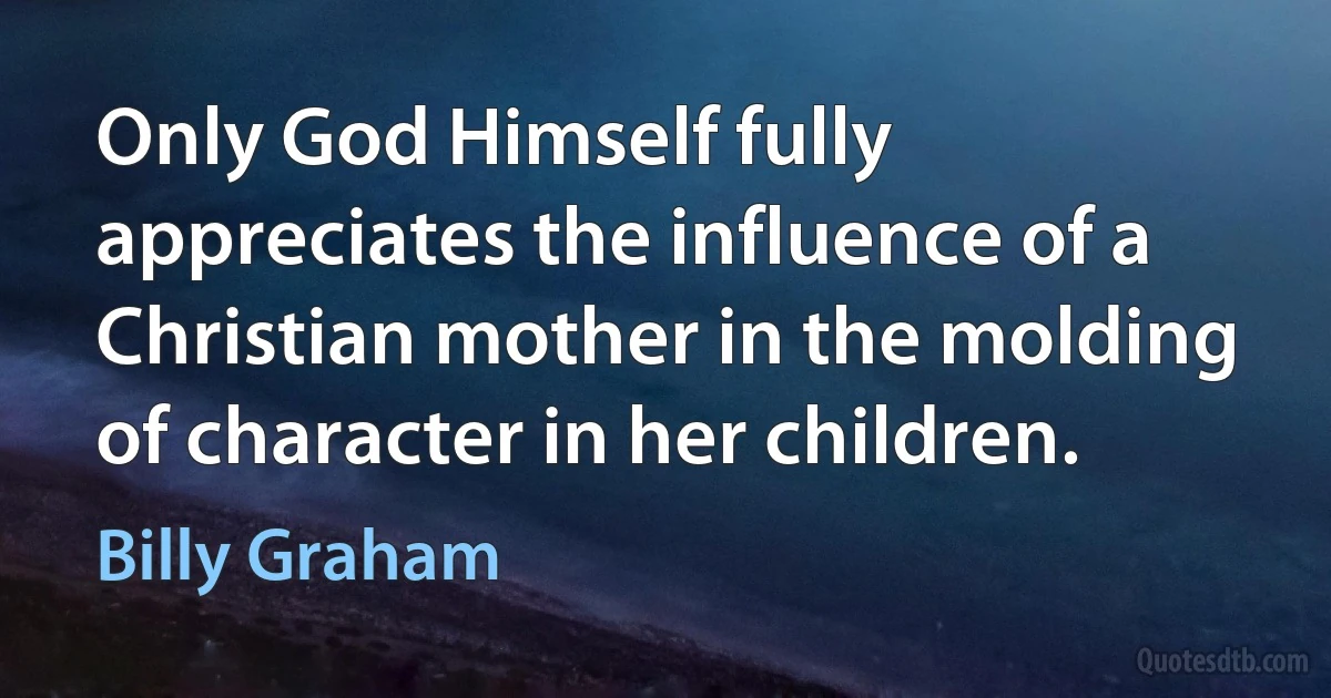 Only God Himself fully appreciates the influence of a Christian mother in the molding of character in her children. (Billy Graham)