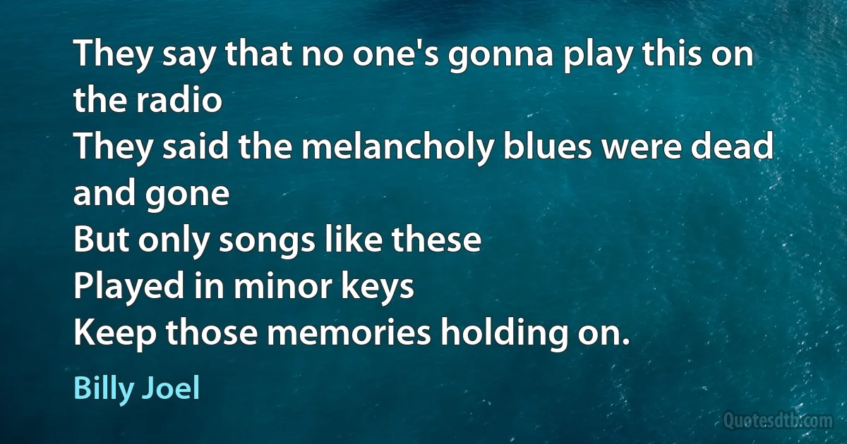 They say that no one's gonna play this on the radio
They said the melancholy blues were dead and gone
But only songs like these
Played in minor keys
Keep those memories holding on. (Billy Joel)