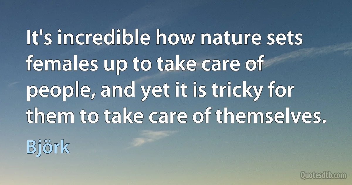 It's incredible how nature sets females up to take care of people, and yet it is tricky for them to take care of themselves. (Björk)