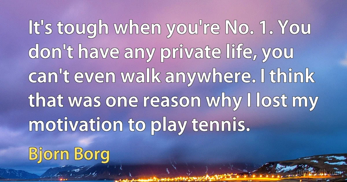 It's tough when you're No. 1. You don't have any private life, you can't even walk anywhere. I think that was one reason why I lost my motivation to play tennis. (Bjorn Borg)