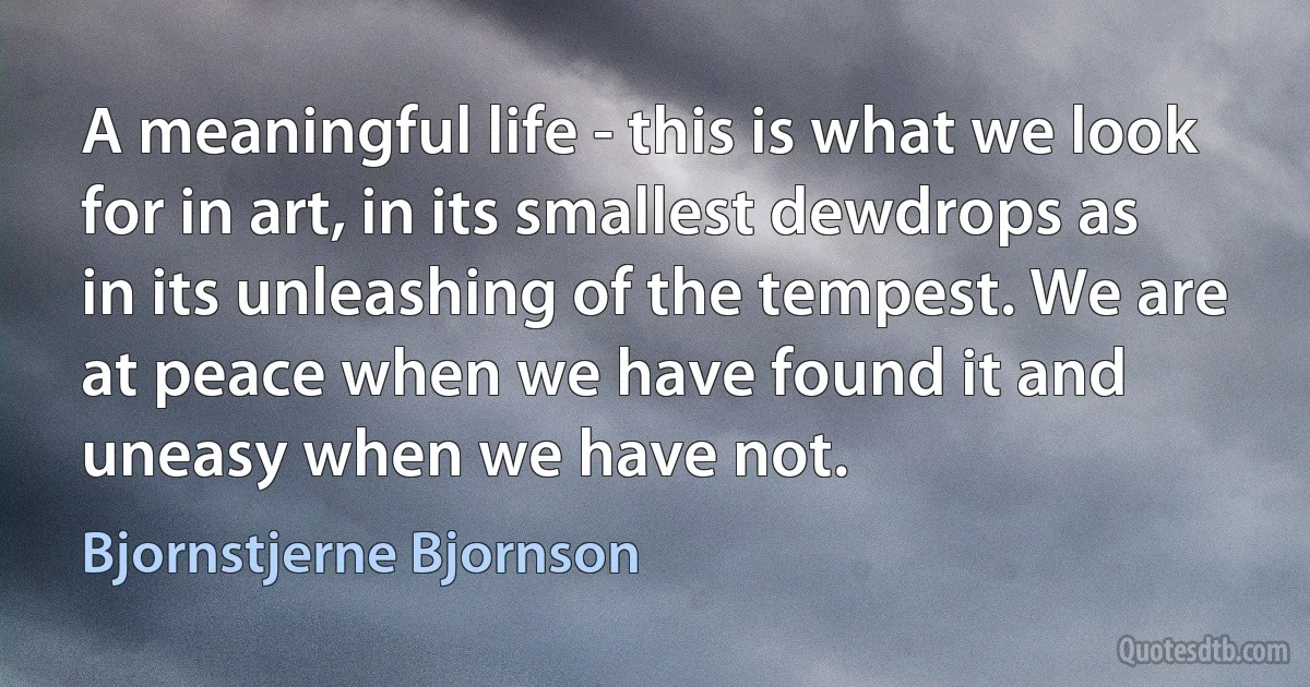 A meaningful life - this is what we look for in art, in its smallest dewdrops as in its unleashing of the tempest. We are at peace when we have found it and uneasy when we have not. (Bjornstjerne Bjornson)