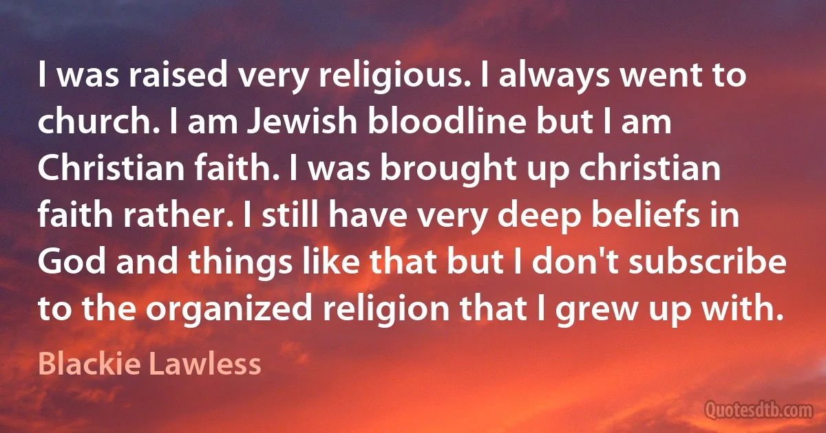 I was raised very religious. I always went to church. I am Jewish bloodline but I am Christian faith. I was brought up christian faith rather. I still have very deep beliefs in God and things like that but I don't subscribe to the organized religion that I grew up with. (Blackie Lawless)