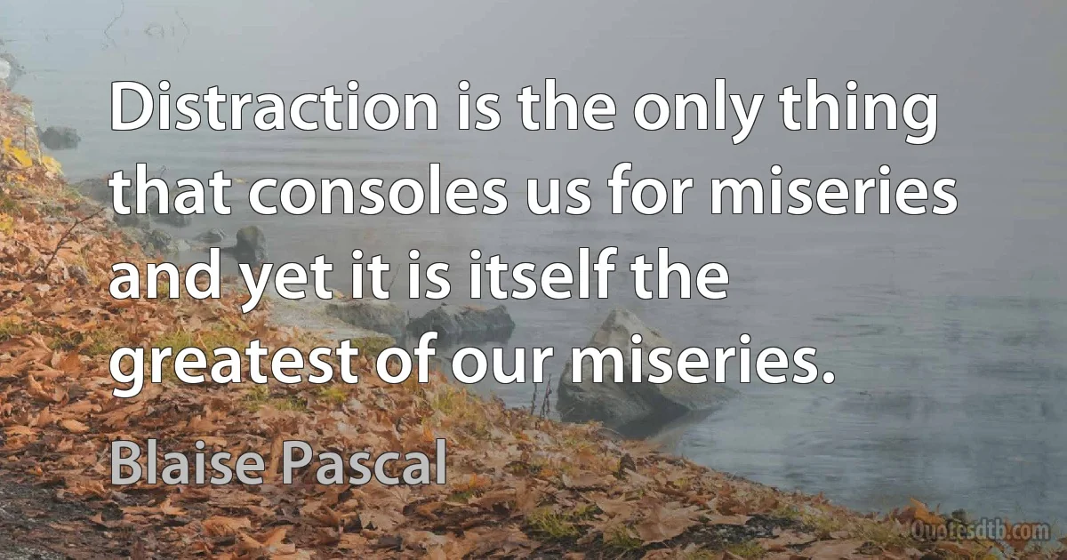 Distraction is the only thing that consoles us for miseries and yet it is itself the greatest of our miseries. (Blaise Pascal)