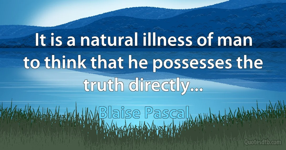 It is a natural illness of man to think that he possesses the truth directly... (Blaise Pascal)