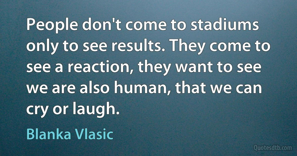 People don't come to stadiums only to see results. They come to see a reaction, they want to see we are also human, that we can cry or laugh. (Blanka Vlasic)