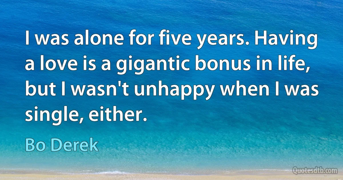 I was alone for five years. Having a love is a gigantic bonus in life, but I wasn't unhappy when I was single, either. (Bo Derek)