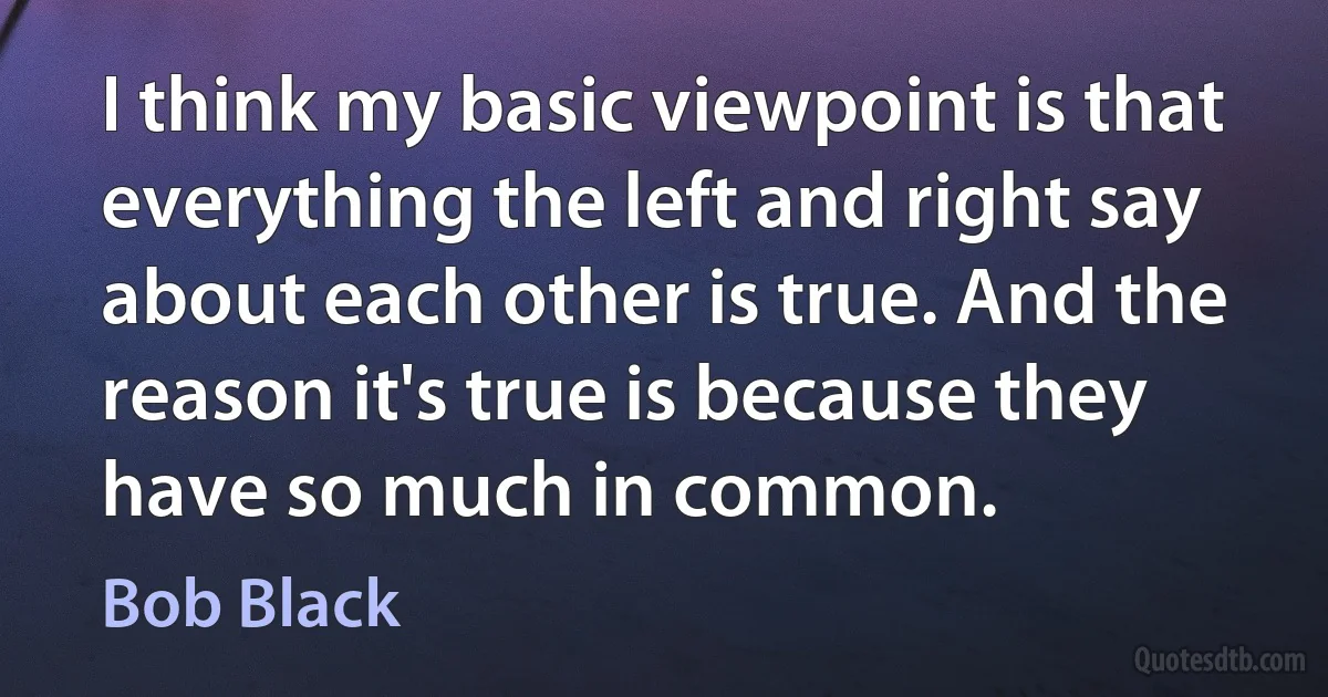 I think my basic viewpoint is that everything the left and right say about each other is true. And the reason it's true is because they have so much in common. (Bob Black)