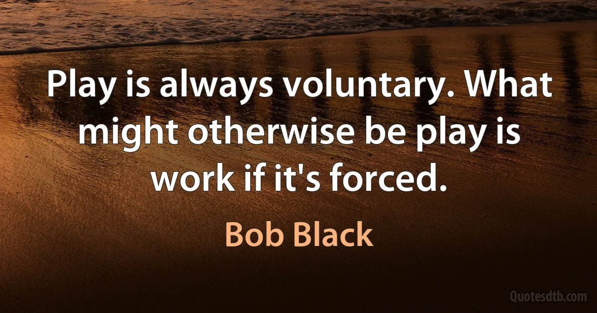 Play is always voluntary. What might otherwise be play is work if it's forced. (Bob Black)