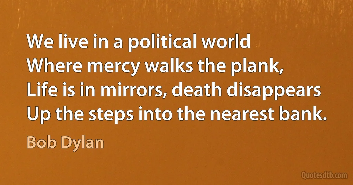 We live in a political world
Where mercy walks the plank,
Life is in mirrors, death disappears
Up the steps into the nearest bank. (Bob Dylan)