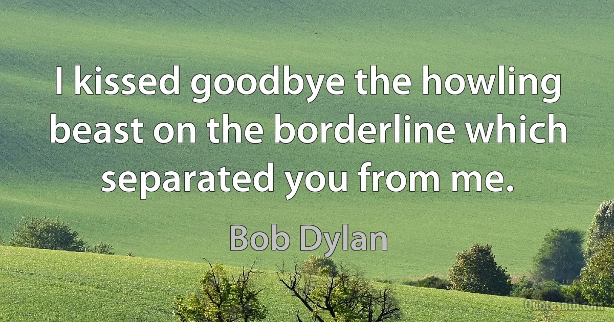 I kissed goodbye the howling beast on the borderline which separated you from me. (Bob Dylan)