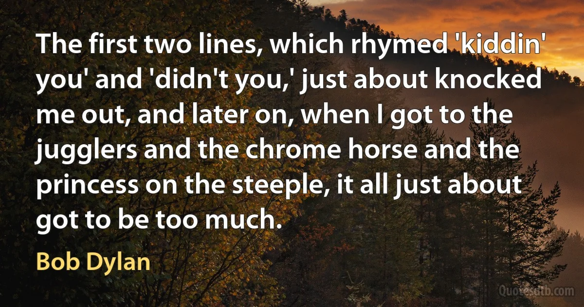 The first two lines, which rhymed 'kiddin' you' and 'didn't you,' just about knocked me out, and later on, when I got to the jugglers and the chrome horse and the princess on the steeple, it all just about got to be too much. (Bob Dylan)