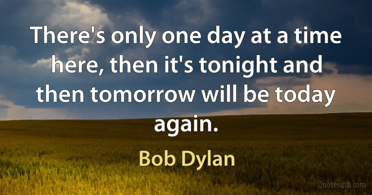 There's only one day at a time here, then it's tonight and then tomorrow will be today again. (Bob Dylan)