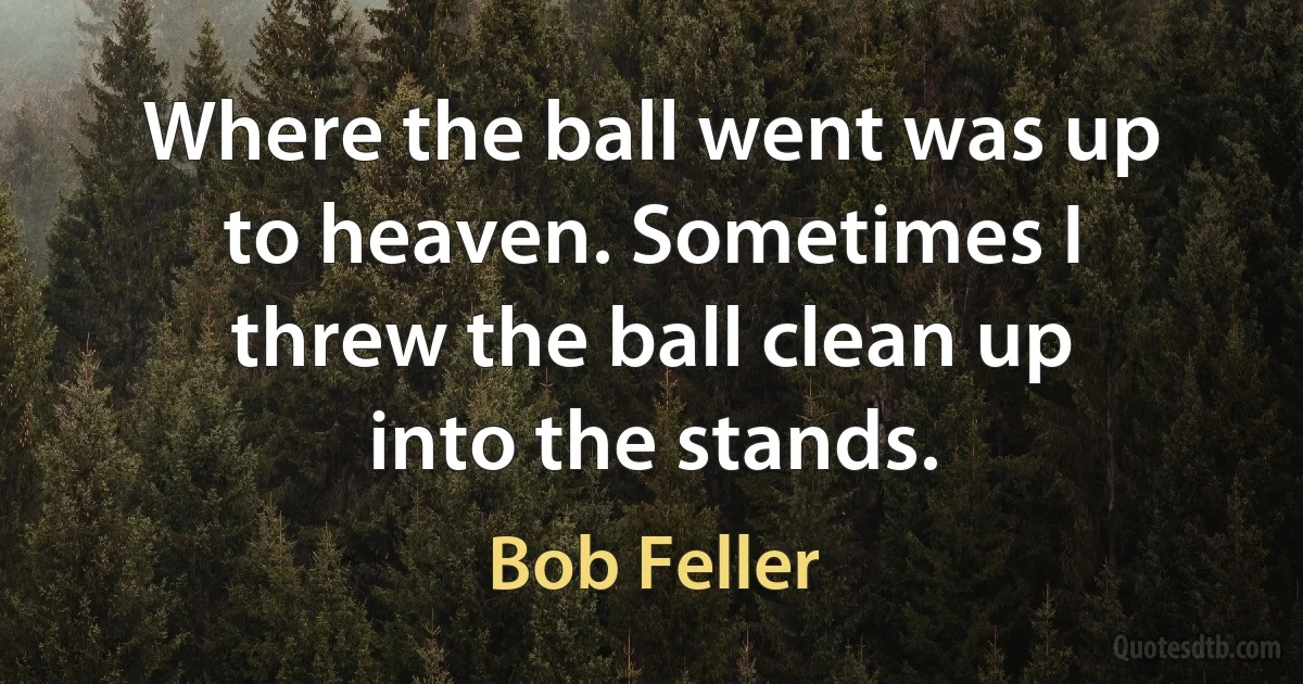 Where the ball went was up to heaven. Sometimes I threw the ball clean up into the stands. (Bob Feller)