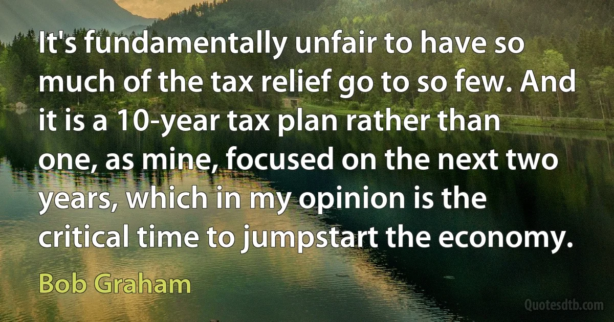 It's fundamentally unfair to have so much of the tax relief go to so few. And it is a 10-year tax plan rather than one, as mine, focused on the next two years, which in my opinion is the critical time to jumpstart the economy. (Bob Graham)