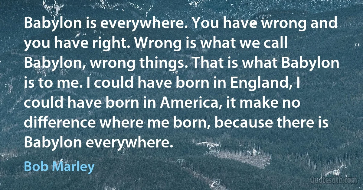 Babylon is everywhere. You have wrong and you have right. Wrong is what we call Babylon, wrong things. That is what Babylon is to me. I could have born in England, I could have born in America, it make no difference where me born, because there is Babylon everywhere. (Bob Marley)