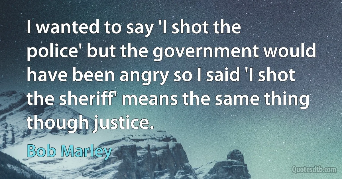 I wanted to say 'I shot the police' but the government would have been angry so I said 'I shot the sheriff' means the same thing though justice. (Bob Marley)