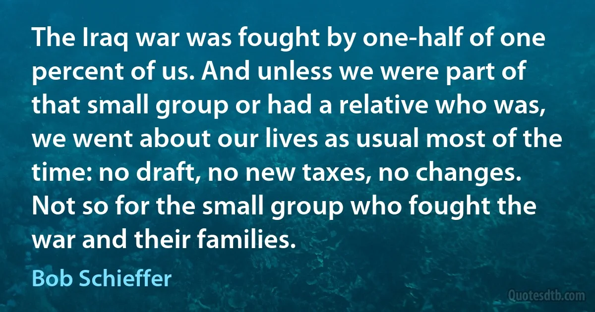 The Iraq war was fought by one-half of one percent of us. And unless we were part of that small group or had a relative who was, we went about our lives as usual most of the time: no draft, no new taxes, no changes. Not so for the small group who fought the war and their families. (Bob Schieffer)