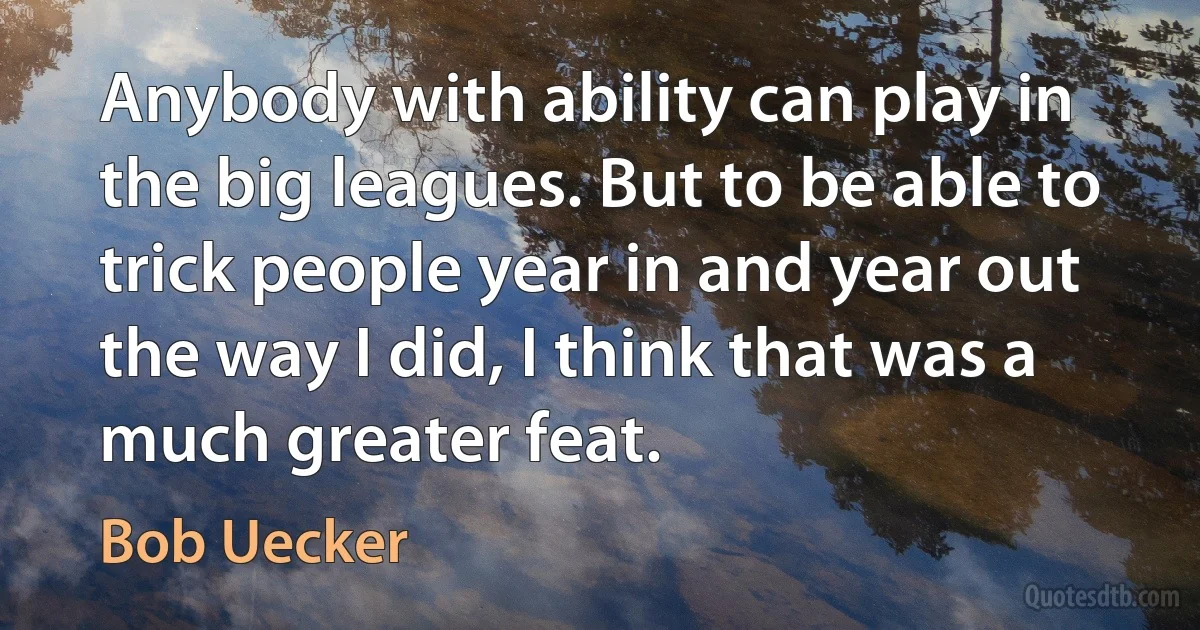 Anybody with ability can play in the big leagues. But to be able to trick people year in and year out the way I did, I think that was a much greater feat. (Bob Uecker)