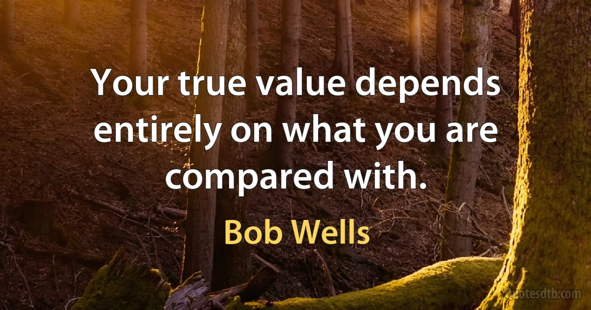 Your true value depends entirely on what you are compared with. (Bob Wells)