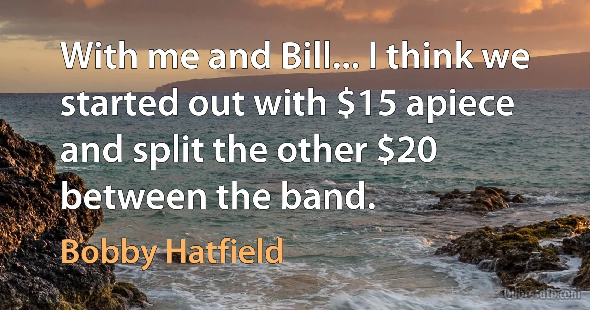 With me and Bill... I think we started out with $15 apiece and split the other $20 between the band. (Bobby Hatfield)