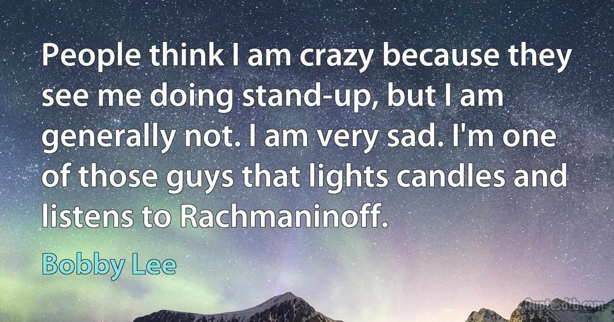 People think I am crazy because they see me doing stand-up, but I am generally not. I am very sad. I'm one of those guys that lights candles and listens to Rachmaninoff. (Bobby Lee)