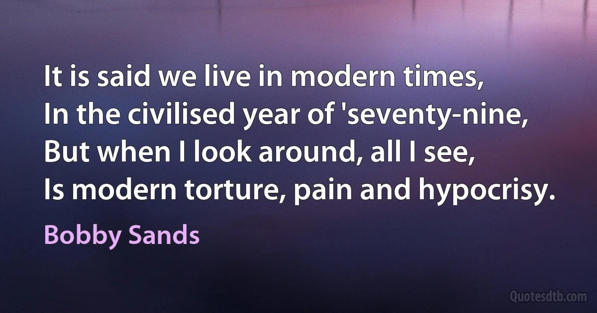 It is said we live in modern times,
In the civilised year of 'seventy-nine,
But when I look around, all I see,
Is modern torture, pain and hypocrisy. (Bobby Sands)