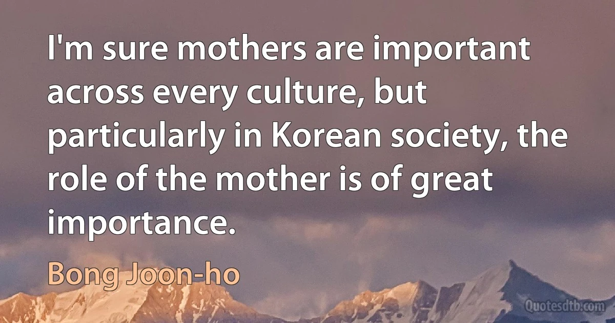 I'm sure mothers are important across every culture, but particularly in Korean society, the role of the mother is of great importance. (Bong Joon-ho)