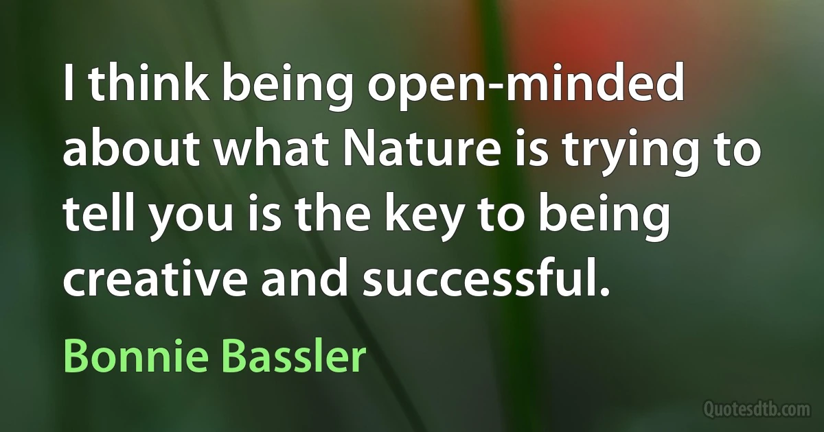 I think being open-minded about what Nature is trying to tell you is the key to being creative and successful. (Bonnie Bassler)