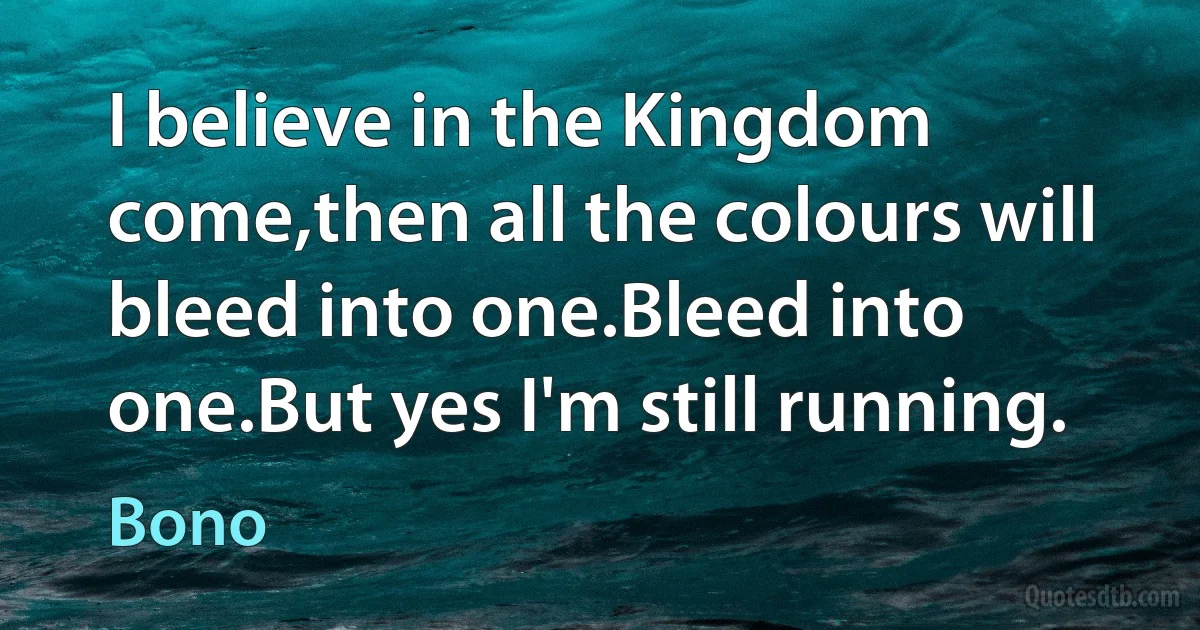 I believe in the Kingdom come,then all the colours will bleed into one.Bleed into one.But yes I'm still running. (Bono)