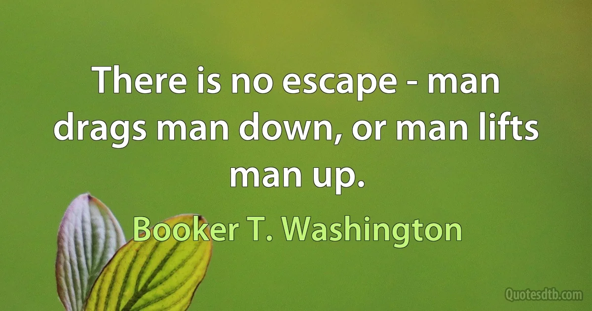 There is no escape - man drags man down, or man lifts man up. (Booker T. Washington)