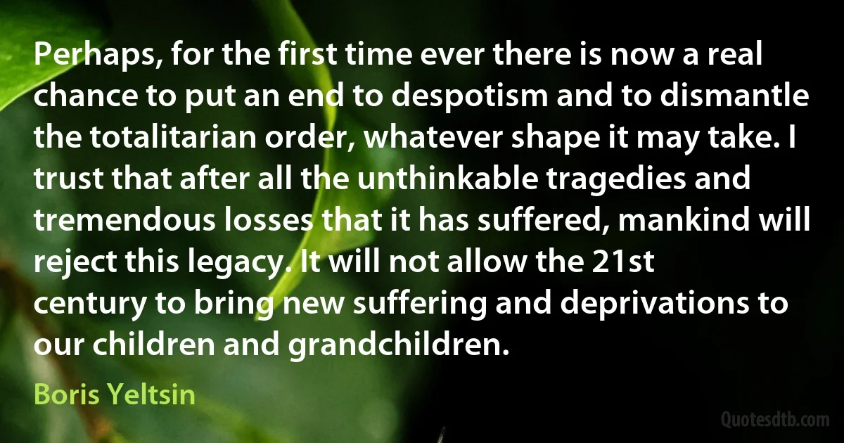 Perhaps, for the first time ever there is now a real chance to put an end to despotism and to dismantle the totalitarian order, whatever shape it may take. I trust that after all the unthinkable tragedies and tremendous losses that it has suffered, mankind will reject this legacy. It will not allow the 21st century to bring new suffering and deprivations to our children and grandchildren. (Boris Yeltsin)