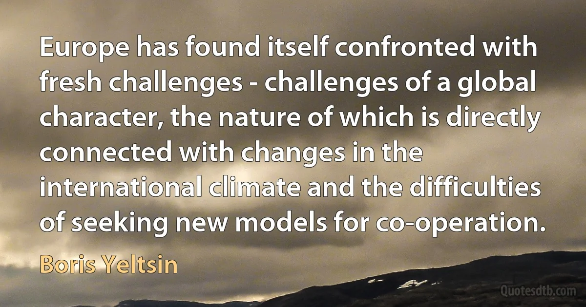 Europe has found itself confronted with fresh challenges - challenges of a global character, the nature of which is directly connected with changes in the international climate and the difficulties of seeking new models for co-operation. (Boris Yeltsin)