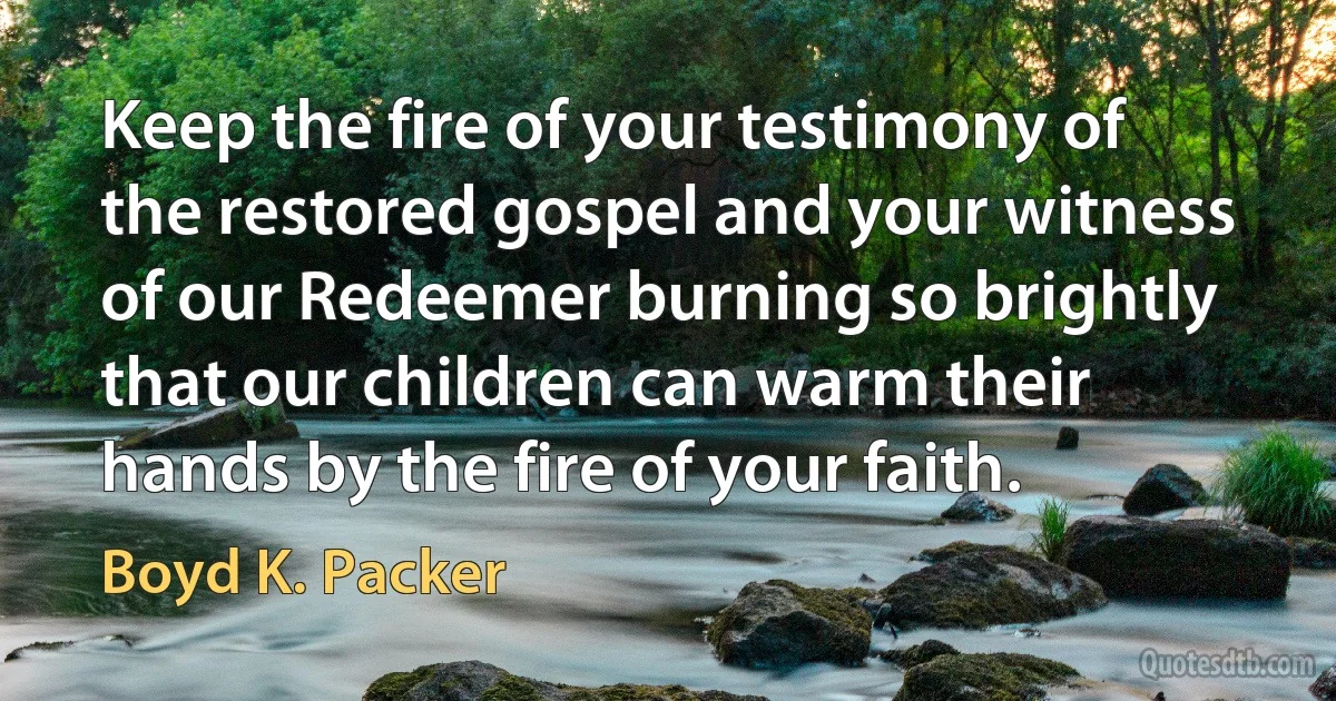 Keep the fire of your testimony of the restored gospel and your witness of our Redeemer burning so brightly that our children can warm their hands by the fire of your faith. (Boyd K. Packer)