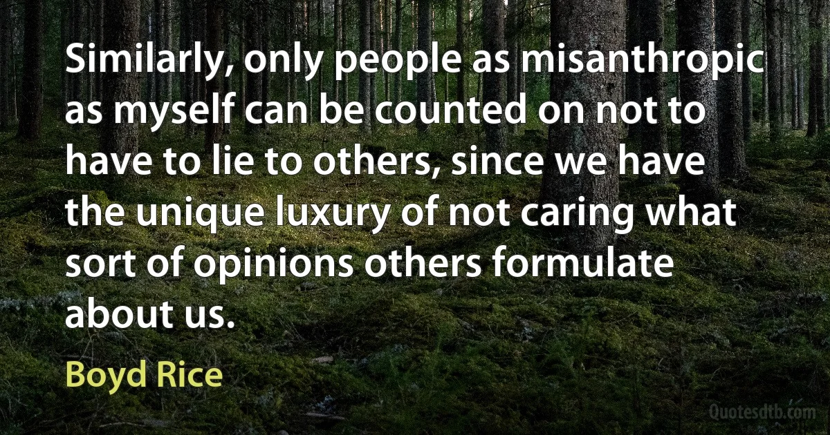 Similarly, only people as misanthropic as myself can be counted on not to have to lie to others, since we have the unique luxury of not caring what sort of opinions others formulate about us. (Boyd Rice)