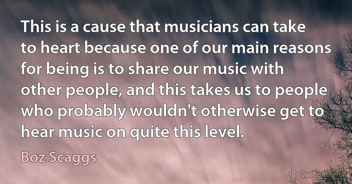 This is a cause that musicians can take to heart because one of our main reasons for being is to share our music with other people, and this takes us to people who probably wouldn't otherwise get to hear music on quite this level. (Boz Scaggs)